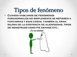 Tipos de fenómeno
• Cuando hablamos de fenómenos 
paranormales no simplemente se refieren a 
fantasmas y esas cosas, también al gran 
dilema de la existencia de alienígenas, tipos 
de monstruos como pie grande etc..

 
