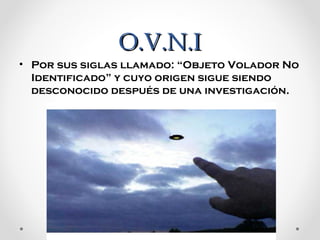 O.V.N.I
• Por sus siglas llamado: “Objeto Volador No 
Identificado” y cuyo origen sigue siendo 
desconocido después de una investigación.

 