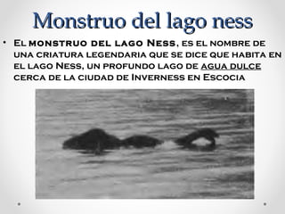 Monstruo del lago ness
• El monstruo del lago Ness , es el nombre de 
una criatura legendaria que se dice que habita en 
el lago Ness, un profundo lago de agua dulce  
cerca de la ciudad de Inverness en Escocia

 