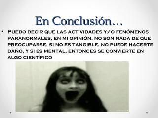 En Conclusión…
• Puedo decir que las actividades y/o fenómenos 
paranormales, en mi opinión, no son nada de que 
preocuparse, si no es tangible, no puede hacerte 
daño, y si es mental, entonces se convierte en 
algo científico

 
