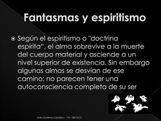 

Según el espiritismo o "doctrina
espírita“, el alma sobrevive a la muerte
del cuerpo material y asciende a un
nivel superior de existencia. Sin embargo
algunas almas se desvían de ese
camino; no parecen tener una
autoconsciencia completa de su ser

Sofía Gutiérrez Caballero - 1°D - 08/12/13

 