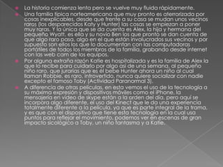    La historia comienza lenta pero se vuelve muy fluida rápidamente.
   Una familia típica norteamericana que muy pronto es aterrorizada por
    cosas inexplicables, desde que frente a su casa se mudan unos vecinos
    raros (los desparecidos Katy y Hunter) las cosas se empiezan a poner
    muy raras. Y la única que se da cuenta es Alex, la hija y hermana del
    pequeño Wyatt, es ella y su novio Ben los que pronto se dan cuenta de
    que algo raro pasa, algo en el que están involucrados sus vecinos y por
    supuesto son ellos los que lo documentan con las computadoras
    portátiles de todos los miembros de la familia, grabando desde internet
    con las web cam de los equipos.
   Por alguna extraña razón Katie es hospitalizada y es la familia de Alex la
    que lo recibe para cuidarlo por algo así de una semana, al pequeño
    niño raro, que jurarías que es él bebe Hunter ahora un niño al cual
    llaman Robbie, es raro, introvertido, nunca quiere socializar con nadie
    excepto el famoso Toby (Actividad Paranormal 3).
   A diferencia de otras películas, en esta vemos el uso de la tecnología a
    su máxima expresión y dispositivos móviles como el iPhone, la
    mensajería en video de skype están a la orden del día, pero aquí se
    incorpora algo diferente, el uso del Kinect que le da una experiencia
    totalmente diferente a la película, ya que es parte integral de la trama,
    y es que con el dispositivo que tiene esta tecnología en la cual usa
    puntos para reflejar el movimiento, podemos ver en escenas de gran
    impacto sicológico a Toby, un niño fantasma y a Katie.
 