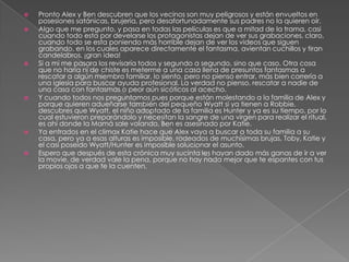    Pronto Alex y Ben descubren que los vecinos son muy peligrosos y están envueltos en
    posesiones satánicas, brujería, pero desafortunadamente sus padres no la quieren oír.
   Algo que me pregunto, y pasa en todas las películas es que a mitad de la trama, casi
    cuando todo esta por develarse los protagonistas dejan de ver sus grabaciones, claro,
    cuando todo se esta poniendo más horrible dejan de ver los videos que siguen
    grabando, en los cuales aparece directamente el fantasma, avientan cuchillos y tiran
    candelabros, ¡gran idea!
   Si a mi me pasara los revisaría todos y segundo a segundo, sino que caso. Otra cosa
    que no haría ni de chiste es meterme a una casa llena de presuntos fantasmas a
    rescatar a algún miembro familiar, lo siento, pero no pienso entrar, más bien correría a
    una iglesia para buscar ayuda profesional. La verdad no pienso, rescatar a nadie de
    una casa con fantasmas o peor aún sicóticos al acecho.
   Y cuando todos nos preguntamos pues porque están molestando a la familia de Alex y
    porque quieren adueñarse también del pequeño Wyatt si ya tienen a Robbie,
    descubres que Wyatt, el niño adoptado de la familia es Hunter y ya es su tiempo, por lo
    cual estuvieron preparándolo y necesitan la sangre de una virgen para realizar el ritual,
    es ahí donde la Mamá sale volando, Ben es asesinado por Katie.
   Ya entrados en el climax Katie hace que Alex vaya a buscar a toda su familia a su
    casa, pero ya a esas alturas es imposible, rodeados de muchísimas brujas, Toby, Katie y
    el casi poseído Wyatt/Hunter es imposible solucionar el asunto.
   Espero que después de esta crónica muy sucinta les hayan dado más ganas de ir a ver
    la movie, de verdad vale la pena, porque no hay nada mejor que te espantes con tus
    propios ojos a que te la cuenten.
 