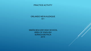 PRACTICE ACTIVITY 
ORLANDO NEVA AUZAQUE 
9-1 
SIMÓN BOLIVAR HIGH SCHOOL 
ÁREA OF ENGLISH 
SORACÁ-BOYACÁ 
2014 
 