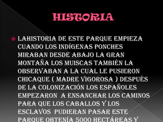         HISTORIA Lahistoria de este parque empieza  cuando los indígenas ponches miraban desde abajo la gran montaña los muiscas también la observaban a la cual le pusieron chicaque ( Madre Vigorosa ) después de la colonización los españoles empezaron  a ensanchar los caminos para que los caballos y los esclavos  pudieran pasar este parque obtenía 5000 hectáreas y ahora contiene 300.