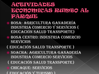 ACTIVIDADES ECONOMICAS RUMBO AL PARQUE Bosa: Agricultura ganadería industria comercio y servicios ( educación salud transporte)Bosa Centro: Industria comercio servicios ( educación salud transporte )Soacha: Agricultura ganadería industria comercio servicios ( educación salud transporte)Chicaque: Servicios( Educación y turismo ) 