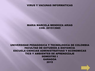 VIRUS Y VACUNAS INFORMATICAS
MARIA MARCELA MENDOZA ARIAS
COD. 201513985
UNIVERSIDAD PEDAGOGICA Y TECNOLOGICA DE COLOMBIA
FACULTAD DE ESTUDIOS A DISTANCIA
ESCUELA CIENCIAS ADMINISTRATIVAS Y ECONOMICAS
TICS Y AMBIENTES DE APRENDIZAJE
SEMESTRE I
GARAGOA
2015
 