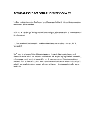 ACTIVIDAD PASEO POR SOFIA PLUS (REDES SOCIALES)
1. ¿Que ventajas tienen las plataformas tecnológicas que facilitan la interacción con nuestros
compañeros e instructores?
Rta/: una de las ventajas de las plataformas tecnológicas, es que redujeron el tiempo de envió
de información.
2. ¿Que beneficios nos brinda esta herramienta en la gestión académica del proceso de
formación?
Rta/: pues yo creo que el beneficio que nos da esta herramienta en nuestro proceso de
formación es que nos da una pequeña idea de cómo son las pautas y reglas en los ambientes,
asignados para cada competencia también nos da a conocer por medio de actividades los
diferente tipos de formación y para saber como nos orientamos hacia una educación mejor y
adquirir un conocimiento mas a fondo sobre los problemas y situaciones planteados por un
instructor.