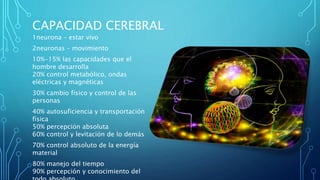 CAPACIDAD CEREBRAL
1neurona – estar vivo
2neuronas – movimiento
10%-15% las capacidades que el
hombre desarrolla
20% control metabólico, ondas
eléctricas y magnéticas
30% cambio físico y control de las
personas
40% autosuficiencia y transportación
física
50% percepción absoluta
60% control y levitación de lo demás
70% control absoluto de la energía
material
80% manejo del tiempo
90% percepción y conocimiento del
 