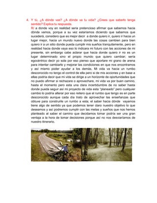 4. Y tú, ¿A dónde vas? ¿A dónde va tu vida? ¿Crees que saberlo tenga
   sentido? Explica tu respuesta.
   R/ a donde voy en realidad seria pretencioso afirmar que sabemos hacia
   dónde vamos, porque a su vez estaríamos diciendo que sabemos que
   sucederá, considero que es mejor decir a donde quiero ir, quiero ir hacia un
   lugar mejor, hacia un mundo nuevo donde las cosas cambien para bien
   quiero ir a un sitio donde pueda cumplir mis sueños tranquilamente, pero en
   realidad hacia donde vaya eso lo indicara mi futuro con las acciones de mi
   presente, sin embargo cabe aclarar que hacia donde quiero ir no es un
   lugar determinado sino el propio mundo que quiero cambiar; sería
   egocéntrico decir yo sola por eso pienso que aportare mi grano de arena
   para intentar cambiarlo y mejorar las condiciones en que nos encontramos
   y así mismo poder ayudar a los demás. Mi vida va hacia un rumbo
   desconocido no tengo el control de ella pero si de mis acciones y en base a
   ellas podría decir que mi vida se dirige a un horizonte de oportunidades que
   no puedo afirmar si rechazare o aprovechare, mi vida va por buen camino,
   hasta el momento pero esta una clara incertidumbre de no saber hasta
   donde pueda seguir así mi proyecto de vida esta “planeado” pero cualquier
   cambio lo podría alterar por eso reitero que el rumbo que tengo es en parte
   desconocido aunque cada día trato de aprovechar las enseñanzas que
   obtuve para construirle un rumbo a esta; el saber hacia dónde vayamos
   tiene algo de sentido ya que podemos tener claro nuestro objetivo lo que
   deseamos y así podremos cumplir con las metas y sueños que nos hemos
   planteado al saber el camino que decidamos tomar podría ser una gran
   ventaja a la hora de tomar decisiones porque así no nos desviaríamos de
   nuestro itinerario.
 