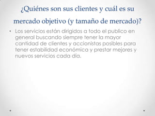 ¿Quiénes son sus clientes y cuál es su
 mercado objetivo (y tamaño de mercado)?
• Los servicios están dirigidos a todo el publico en
  general buscando siempre tener la mayor
  cantidad de clientes y accionistas posibles para
  tener estabilidad económica y prestar mejores y
  nuevos servicios cada día.
 