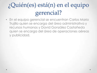 ¿Quién(es) está(n) en el equipo
          gerencial?
• En el equipo gerencial se encuentran Carlos Mario
  Trujillo quien se encarga del área administrativa y
  recursos humanos y David González Castañeda
  quien se encarga del área de operaciones aéreas
  y publicidad.
 