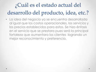 ¿Cuál es el estado actual del
 desarrollo del producto, idea, etc.?
• La idea del negocio ya se encuentra desarrollada
  al igual que los costos operacionales, los servicios y
  los precios establecidos para estos. Se hizo énfasis
  en el servicio que se prestara pues será la principal
  fortaleza que aumentara los clientes logrando un
  mejor reconocimiento y preferencia.
 