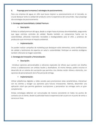 6. Proponga para la empresa 2 estrategias de posicionamiento.
Para una empresa de aguas en sifón que busca mejorar su posicionamiento en el mercado, es
crucial destacar tanto la calidad del producto como la experiencia del consumidor. Aquí propongo
dos estrategias de posicionamiento:
1. Estrategia de Sostenibilidad y Calidad Premium:
• Descripción:
Enfatiza la calidad premium del agua, desde su origen hasta el proceso de embotellado, asegurando
que sigue estrictos controles de calidad. Resalta también un compromiso fuerte con la
sostenibilidad, utilizando materiales reciclables o biodegradables para el sifón, y prácticas de
producción que minimicen el impacto ambiental.
• Implementación:
Se pueden realizar campañas de marketing que destaquen estos elementos, como certificaciones
de calidad y testimonios de expertos en salud o sostenibilidad. Participar en eventos ecológicos
también reforzaría la imagen sostenible.
2. Estrategia de Innovación y Personalización:
• Descripción:
Introduce opciones personalizables o ediciones especiales de sifones que cuenten con diseños
únicos o colaboraciones con artistas locales y diseñadores. Al mismo tiempo, podría incluirse el
desarrollo de un sistema de suscripción que permita a los clientes recibir sifones a domicilio, con
opciones de personalización de la frecuencia de entrega.
• Implementación:
Utilizar plataformas digitales y redes sociales para promocionar estas características, interactuar
con los clientes y recoger sus opiniones para futuras innovaciones. Además, desarrollar una
aplicación móvil que permita gestionar suscripciones y personalizar las entregas sería un gran
complemento.
Ambas estrategias deberían ser comunicadas de manera consistente en todos los puntos de
contacto con el cliente, desde la publicidad hasta la experiencia del usuario en el punto de venta o
servicio en línea.
 