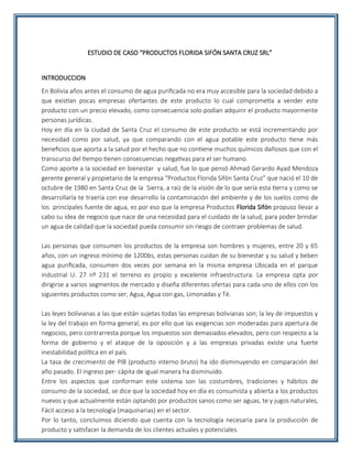 ESTUDIO DE CASO “PRODUCTOS FLORIDA SIFÓN SANTA CRUZ SRL”
INTRODUCCION
En Bolivia años antes el consumo de agua purificada no era muy accesible para la sociedad debido a
que existían pocas empresas ofertantes de este producto lo cual comprometía a vender este
producto con un precio elevado, como consecuencia solo podían adquirir el producto mayormente
personas jurídicas.
Hoy en día en la ciudad de Santa Cruz el consumo de este producto se está incrementando por
necesidad como por salud, ya que comparando con el agua potable este producto tiene más
beneficios que aporta a la salud por el hecho que no contiene muchos químicos dañosos que con el
transcurso del tiempo tienen consecuencias negativas para el ser humano.
Como aporte a la sociedad en bienestar y salud, fue lo que pensó Ahmad Gerardo Ayad Mendoza
gerente general y propietario de la empresa “Productos Florida Sifón Santa Cruz” que nació el 10 de
octubre de 1980 en Santa Cruz de la Sierra, a raíz de la visión de lo que sería esta tierra y como se
desarrollaría te traería con ese desarrollo la contaminación del ambiente y de los suelos como de
los principales fuente de agua, es por eso que la empresa Productos Florida Sifón propuso llevar a
cabo su idea de negocio que nace de una necesidad para el cuidado de la salud, para poder brindar
un agua de calidad que la sociedad pueda consumir sin riesgo de contraer problemas de salud.
Las personas que consumen los productos de la empresa son hombres y mujeres, entre 20 y 65
años, con un ingreso mínimo de 1200bs, estas personas cuidan de su bienestar y su salud y beben
agua purificada, consumen dos veces por semana en la misma empresa Ubicada en el parque
industrial U. 27 nº 231 el terreno es propio y excelente infraestructura. La empresa opta por
dirigirse a varios segmentos de mercado y diseña diferentes ofertas para cada uno de ellos con los
siguientes productos como ser; Agua, Agua con gas, Limonadas y Té.
Las leyes bolivianas a las que están sujetas todas las empresas bolivianas son; la ley de impuestos y
la ley del trabajo en forma general, es por ello que las exigencias son moderadas para apertura de
negocios, pero contrarresta porque los impuestos son demasiados elevados, pero con respecto a la
forma de gobierno y el ataque de la oposición y a las empresas privadas existe una fuerte
inestabilidad política en el país.
La tasa de crecimiento de PIB (producto interno bruto) ha ido disminuyendo en comparación del
año pasado. El ingreso per- cápita de igual manera ha disminuido.
Entre los aspectos que conforman este sistema son las costumbres, tradiciones y hábitos de
consumo de la sociedad, se dice que la sociedad hoy en día es consumista y abierta a los productos
nuevos y que actualmente están optando por productos sanos como ser aguas, te y jugos naturales,
Fácil acceso a la tecnología (maquinarias) en el sector.
Por lo tanto, concluimos diciendo que cuenta con la tecnología necesaria para la producción de
producto y satisfacer la demanda de los clientes actuales y potenciales.
 