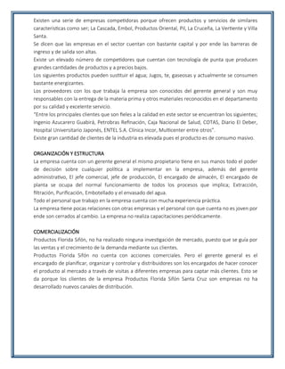 Existen una serie de empresas competidoras porque ofrecen productos y servicios de similares
características como ser; La Cascada, Embol, Productos Oriental, Pil, La Cruceña, La Vertiente y Villa
Santa.
Se dicen que las empresas en el sector cuentan con bastante capital y por ende las barreras de
ingreso y de salida son altas.
Existe un elevado número de competidores que cuentan con tecnología de punta que producen
grandes cantidades de productos y a precios bajos.
Los siguientes productos pueden sustituir el agua; Jugos, te, gaseosas y actualmente se consumen
bastante energizantes.
Los proveedores con los que trabaja la empresa son conocidos del gerente general y son muy
responsables con la entrega de la materia prima y otros materiales reconocidos en el departamento
por su calidad y excelente servicio.
“Entre los principales clientes que son fieles a la calidad en este sector se encuentran los siguientes;
Ingenio Azucarero Guabirá, Petrobras Refinación, Caja Nacional de Salud, COTAS, Diario El Deber,
Hospital Universitario Japonés, ENTEL S.A. Clínica Incor, Multicenter entre otros”.
Existe gran cantidad de clientes de la industria es elevada pues el producto es de consumo masivo.
ORGANIZACIÓN Y ESTRUCTURA
La empresa cuenta con un gerente general el mismo propietario tiene en sus manos todo el poder
de decisión sobre cualquier política a implementar en la empresa, además del gerente
administrativo, El jefe comercial, jefe de producción, El encargado de almacén, El encargado de
planta se ocupa del normal funcionamiento de todos los procesos que implica; Extracción,
filtración, Purificación, Embotellado y el envasado del agua.
Todo el personal que trabajo en la empresa cuenta con mucha experiencia práctica.
La empresa tiene pocas relaciones con otras empresas y el personal con que cuenta no es joven por
ende son cerrados al cambio. La empresa no realiza capacitaciones periódicamente.
COMERCIALIZACIÓN
Productos Florida Sifón, no ha realizado ninguna investigación de mercado, puesto que se guía por
las ventas y el crecimiento de la demanda mediante sus clientes.
Productos Florida Sifón no cuenta con acciones comerciales. Pero el gerente general es el
encargado de planificar, organizar y controlar y distribuidores son los encargados de hacer conocer
el producto al mercado a través de visitas a diferentes empresas para captar más clientes. Esto se
da porque los clientes de la empresa Productos Florida Sifón Santa Cruz son empresas no ha
desarrollado nuevos canales de distribución.
 