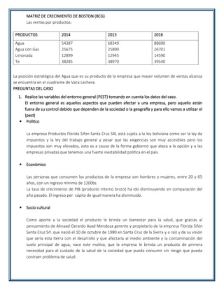 MATRIZ DE CRECIMIENTO DE BOSTON (BCG)
Las ventas por productos:
PRODUCTOS 2014 2015 2016
Agua
Agua con Gas
Limonada
Te
54387
25675
12899
38285
68349
25890
12945
38970
88600
26701
14590
39540
La posición estratégica del Agua que es su producto de la empresa que mayor volumen de ventas alcanza
se encuentra en el cuadrante de Vaca Lechera.
PREGUNTAS DEL CASO
1. Realice las variables del entorno general (PEST) tomando en cuenta los datos del caso.
El entorno general es aquellos aspectos que pueden afectar a una empresa, pero aquello están
fuera de su control debido que dependen de la sociedad o la geografía y para ello vamos a utilizar el
(pest)
 Político
La empresa Productos Florida Sifon Santa Cruz SRL está sujeta a la ley boliviana como ser la ley de
impuestos y la ley del trabajo general y pesar que las exigencias son muy accesibles pero los
impuestos son muy elevados, esto es a causa de la forma gobierno que ataca a la opción y a las
empresas privadas que tenemos una fuerte inestabilidad política en el país.
 Económico
Las personas que consumen los productos de la empresa son hombres y mujeres, entre 20 y 65
años, con un ingreso mínimo de 1200bs
La tasa de crecimiento de PIB (producto interno bruto) ha ido disminuyendo en comparación del
año pasado. El ingreso per- cápita de igual manera ha disminuido.
 Socio cultural
Como aporte a la sociedad el producto le brinda un bienestar para la salud, que gracias al
pensamiento de Ahnaad Gerardo Ayad Mendoza gerente y propietario de la empresa Florida Sifón
Santa Cruz Srl. que nació el 10 de octubre de 1980 en Santa Cruz de la Sierra y a raíz y de su visión
que sería esta tierra con el desarrollo y que afectaría al medio ambiente y la contaminación del
suelo principal de agua, nace este motivo, que la empresa le brinda un producto de primera
necesidad para el cuidado de la salud de la sociedad que pueda consumir sin riesgo que pueda
contraer problema de salud.
 