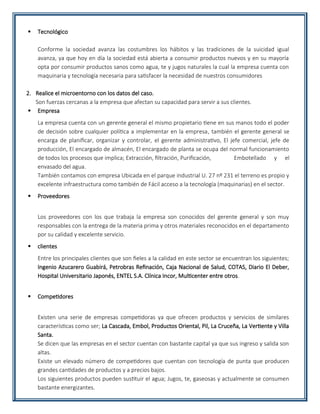  Tecnológico
Conforme la sociedad avanza las costumbres los hábitos y las tradiciones de la suicidad igual
avanza, ya que hoy en día la sociedad está abierta a consumir productos nuevos y en su mayoría
opta por consumir productos sanos como agua, te y jugos naturales la cual la empresa cuenta con
maquinaria y tecnología necesaria para satisfacer la necesidad de nuestros consumidores
2. Realice el microentorno con los datos del caso.
Son fuerzas cercanas a la empresa que afectan su capacidad para servir a sus clientes.
 Empresa
La empresa cuenta con un gerente general el mismo propietario tiene en sus manos todo el poder
de decisión sobre cualquier política a implementar en la empresa, también el gerente general se
encarga de planificar, organizar y controlar, el gerente administrativo, El jefe comercial, jefe de
producción, El encargado de almacén, El encargado de planta se ocupa del normal funcionamiento
de todos los procesos que implica; Extracción, filtración, Purificación, Embotellado y el
envasado del agua.
También contamos con empresa Ubicada en el parque industrial U. 27 nº 231 el terreno es propio y
excelente infraestructura como también de Fácil acceso a la tecnología (maquinarias) en el sector.
 Proveedores
Los proveedores con los que trabaja la empresa son conocidos del gerente general y son muy
responsables con la entrega de la materia prima y otros materiales reconocidos en el departamento
por su calidad y excelente servicio.
 clientes
Entre los principales clientes que son fieles a la calidad en este sector se encuentran los siguientes;
Ingenio Azucarero Guabirá, Petrobras Refinación, Caja Nacional de Salud, COTAS, Diario El Deber,
Hospital Universitario Japonés, ENTEL S.A. Clínica Incor, Multicenter entre otros.
 Competidores
Existen una serie de empresas competidoras ya que ofrecen productos y servicios de similares
características como ser; La Cascada, Embol, Productos Oriental, Pil, La Cruceña, La Vertiente y Villa
Santa.
Se dicen que las empresas en el sector cuentan con bastante capital ya que sus ingreso y salida son
altas.
Existe un elevado número de competidores que cuentan con tecnología de punta que producen
grandes cantidades de productos y a precios bajos.
Los siguientes productos pueden sustituir el agua; Jugos, te, gaseosas y actualmente se consumen
bastante energizantes.
 