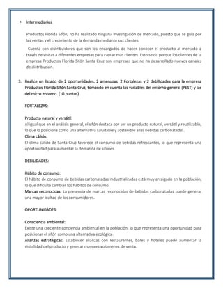  Intermediarios
Productos Florida Sifón, no ha realizado ninguna investigación de mercado, puesto que se guía por
las ventas y el crecimiento de la demanda mediante sus clientes.
Cuenta con distribuidores que son los encargados de hacer conocer el producto al mercado a
través de visitas a diferentes empresas para captar más clientes. Esto se da porque los clientes de la
empresa Productos Florida Sifón Santa Cruz son empresas que no ha desarrollado nuevos canales
de distribución.
3. Realice un listado de 2 oportunidades, 2 amenazas, 2 Fortalezas y 2 debilidades para la empresa
Productos Florida Sifón Santa Cruz, tomando en cuenta las variables del entorno general (PEST) y las
del micro entorno. (10 puntos)
FORTALEZAS:
Producto natural y versátil:
Al igual que en el análisis general, el sifón destaca por ser un producto natural, versátil y reutilizable,
lo que lo posiciona como una alternativa saludable y sostenible a las bebidas carbonatadas.
Clima cálido:
El clima cálido de Santa Cruz favorece el consumo de bebidas refrescantes, lo que representa una
oportunidad para aumentar la demanda de sifones.
DEBILIDADES:
Hábito de consumo:
El hábito de consumo de bebidas carbonatadas industrializadas está muy arraigado en la población,
lo que dificulta cambiar los hábitos de consumo.
Marcas reconocidas: La presencia de marcas reconocidas de bebidas carbonatadas puede generar
una mayor lealtad de los consumidores.
OPORTUNIDADES:
Consciencia ambiental:
Existe una creciente conciencia ambiental en la población, lo que representa una oportunidad para
posicionar el sifón como una alternativa ecológica.
Alianzas estratégicas: Establecer alianzas con restaurantes, bares y hoteles puede aumentar la
visibilidad del producto y generar mayores volúmenes de venta.
 