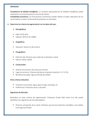 AMENAZAS:
Competencia de bebidas energéticas: La creciente popularidad de las bebidas energéticas puede
representar una amenaza para el consumo de sifones.
Inestabilidad económica: Las fluctuaciones económicas pueden afectar el poder adquisitivo de los
consumidores y reducir la demanda de productos no esenciales.
4. Determine los criterios de segmentación con los datos del caso.
1. Demográficos:
 Edad: 20-65 años
 Ingresos: Mínimo de 1200bs
2. Geográficos:
 Ubicación: Santa Cruz de la Sierra
3. Psicográficos:
 Estilo de vida: Personas que cuidan de su bienestar y salud
 Valores: Salud, calidad
4. Conductuales:
 Ocasión de consumo: Dos veces por semana
 Lugar de consumo: Empresa ubicada en el parque industrial U. 27 nº 231
 Beneficios buscados: Agua purificada de calidad
Otros criterios relevantes:
 Productos consumidos: Agua, agua con gas, limonadas, té
 Preferencias: Productos sanos y naturales
Segmentos de Mercado:
Basándose en estos criterios de segmentación, Productos Florida Sifón Santa Cruz SRL puede
identificar tres segmentos de mercado objetivo:
 Personas conscientes de la salud: Individuos que buscan productos saludables y de calidad,
como agua purificada.
 