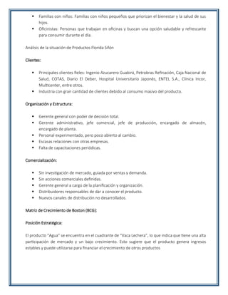  Familias con niños: Familias con niños pequeños que priorizan el bienestar y la salud de sus
hijos.
 Oficinistas: Personas que trabajan en oficinas y buscan una opción saludable y refrescante
para consumir durante el día.
Análisis de la situación de Productos Florida Sifón
Clientes:
 Principales clientes fieles: Ingenio Azucarero Guabirá, Petrobras Refinación, Caja Nacional de
Salud, COTAS, Diario El Deber, Hospital Universitario Japonés, ENTEL S.A., Clínica Incor,
Multicenter, entre otros.
 Industria con gran cantidad de clientes debido al consumo masivo del producto.
Organización y Estructura:
 Gerente general con poder de decisión total.
 Gerente administrativo, jefe comercial, jefe de producción, encargado de almacén,
encargado de planta.
 Personal experimentado, pero poco abierto al cambio.
 Escasas relaciones con otras empresas.
 Falta de capacitaciones periódicas.
Comercialización:
 Sin investigación de mercado, guiada por ventas y demanda.
 Sin acciones comerciales definidas.
 Gerente general a cargo de la planificación y organización.
 Distribuidores responsables de dar a conocer el producto.
 Nuevos canales de distribución no desarrollados.
Matriz de Crecimiento de Boston (BCG):
Posición Estratégica:
El producto “Agua” se encuentra en el cuadrante de “Vaca Lechera”, lo que indica que tiene una alta
participación de mercado y un bajo crecimiento. Esto sugiere que el producto genera ingresos
estables y puede utilizarse para financiar el crecimiento de otros productos
 