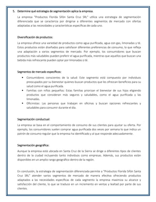 5. Determine qué estrategia de segmentación aplica la empresa.
La empresa "Productos Florida Sifón Santa Cruz SRL" utiliza una estrategia de segmentación
diferenciada que se caracteriza por dirigirse a diferentes segmentos de mercado con ofertas
adaptadas a las necesidades y características específicas de cada uno.
Diversificación de productos:
La empresa ofrece una variedad de productos como agua purificada, agua con gas, limonadas y té.
Estos productos están diseñados para satisfacer diferentes preferencias de consumo, lo que refleja
una adaptación a varios segmentos de mercado. Por ejemplo, los consumidores que buscan
productos más saludables pueden preferir el agua purificada, mientras que aquellos que buscan una
bebida más refrescante pueden optar por limonadas o té.
Segmentos de mercado específicos:
 Consumidores conscientes de la salud: Este segmento está compuesto por individuos
preocupados por su bienestar quienes buscan productos que les ofrezcan beneficios para su
salud como el agua purificada.
 Familias con niños pequeños: Estas familias priorizan el bienestar de sus hijos eligiendo
productos que consideran más seguros y saludables, como el agua purificada y las
limonadas.
 Oficinistas: Las personas que trabajan en oficinas y buscan opciones refrescantes y
saludables para consumir durante el día.
Segmentación conductual:
La empresa se basa en el comportamiento de consumo de sus clientes para ajustar su oferta. Por
ejemplo, los consumidores suelen comprar agua purificada dos veces por semana lo que indica un
patrón de consumo regular que la empresa ha identificado y al que responde adecuadamente.
Segmentación geográfica:
Aunque la empresa está ubicada en Santa Cruz de la Sierra se dirige a diferentes tipos de clientes
dentro de la ciudad incluyendo tanto individuos como empresas. Además, sus productos están
disponibles en un amplio rango geográfico dentro de la región.
En conclusión, la estrategia de segmentación diferenciada permite a "Productos Florida Sifón Santa
Cruz SRL" atender varios segmentos de mercado de manera efectiva ofreciendo productos
adaptados a las necesidades específicas de cada segmento la empresa maximiza su alcance y
satisfacción del cliente, lo que se traduce en un incremento en ventas y lealtad por parte de sus
clientes.
 