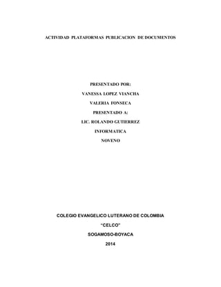ACTIVIDAD PLATAFORMAS PUBLICACION DE DOCUMENTOS 
PRESENTADO POR: 
VANESSA LOPEZ VIANCHA 
VALERIA FONSECA 
PRESENTADO A: 
LIC. ROLANDO GUTIERREZ 
INFORMATICA 
NOVENO 
COLEGIO EVANGELICO LUTERANO DE COLOMBIA 
“CELCO” 
SOGAMOSO-BOYACA 
2014 
 