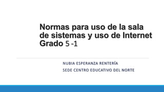 Normas para uso de la sala 
de sistemas y uso de Internet 
Grado 5 -1 
NUBIA ESPERANZA RENTERÍA 
SEDE CENTRO EDUCATIVO DEL NORTE 
 
