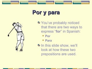 Por y paraPor y para
You’ve probably noticed
that there are two ways to
express “for” in Spanish:
 Por
 Para
In this slide show, we’ll
look at how these two
prepositions are used.
 