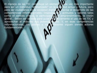 El manejo de las TIC constituye un elemento cada vez más importante
para ser un individuo “alfabetizado” en la sociedad actual y futura, pero
para ser ciudadanos en la sociedad digital se precisa el desarrollo de las
competencias informacionales. Disposiciones, actitudes y valores tales
como el sentido crítico, la participación, el emprendimiento, la visión
global… deben ser la base para guiar educativamente el uso de las TIC y
aprovechar al máximo sus potencialidades. Y, en esas competencias
informacionales, los padres y los profesores siguen siendo actores
fundamentales.
 