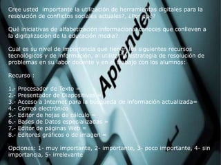 Cree usted importante la utilización de herramientas digitales para la
resolución de conflictos sociales actuales?, ¿Por qué?
Qué iniciativas de alfabetización informacional conoces que conlleven a
la digitalización de la educación media?
Cual es su nivel de importancia que tienen los siguientes recursos
tecnológicos y de información, al utilizar la estrategia de resolución de
problemas en su labor docente y en el trabajo con los alumnos:
Recurso :
1.- Procesador de Texto =
2.- Presentador de Diapositivas =
3.- Acceso a Internet para la búsqueda de información actualizada=
4.- Correo electrónico
5.- Editor de hojas de cálculo =
6.- Bases de Datos especializadas =
7.- Editor de páginas Web =
8.- Editores gráficos o de imagen =
Opciones: 1- muy importante, 2- importante, 3- poco importante, 4- sin
importancia, 5- irrelevante
 
