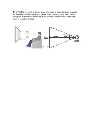 Televisión: No ver tanto tiempo pues esto afecta la salud, tampoco se puede
ver televisión con la luz apagada, ya que no es bueno por que causa visión
mesópica. Y también se debe estar a una distancia en la cual no se este muy
cerca ni se este muy lejos.
 