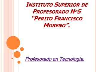 INSTITUTO SUPERIOR DE
PROFESORADO Nº5
“PERITO FRANCISCO
MORENO”.
Profesorado en Tecnología.
 