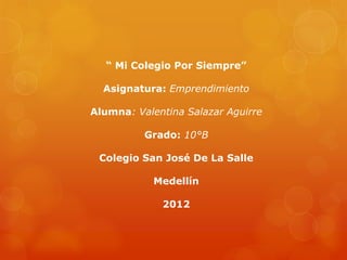 “ Mi Colegio Por Siempre”

  Asignatura: Emprendimiento

Alumna: Valentina Salazar Aguirre

          Grado: 10°B

 Colegio San José De La Salle

            Medellín

             2012
 