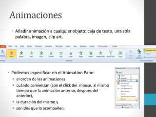 Animaciones
• Añadir animación a cualquier objeto: caja de texto, una sola
palabra, imagen, clip art.
• Podemos especificar en el Animation Pane:
• el orden de las animaciones
• cuándo comienzan (con el click del mouse, al mismo
tiempo que la animación anterior, después del
anterior),
• la duración del mismo y
• sonidos que lo acompañen.
 