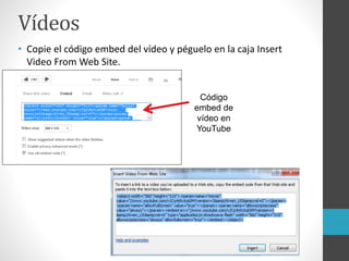 Vídeos
• Copie el código embed del vídeo y péguelo en la caja Insert
Video From Web Site.
Código
embed de
vídeo en
YouTube
 