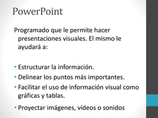 PowerPoint
Programado que le permite hacer
presentaciones visuales. El mismo le
ayudará a:
• Estructurar la información.
• Delinear los puntos más importantes.
• Facilitar el uso de información visual como
gráficas y tablas.
• Proyectar imágenes, vídeos o sonidos
 