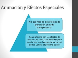 Animación y Efectos Especiales
No use más de dos efectos de
transición en cada
transparencia.
Sea uniforme con los efectos de
entrada de cada transparencia para
no distraer con la expectativa de por
dónde vendrá el próximo punto.
 