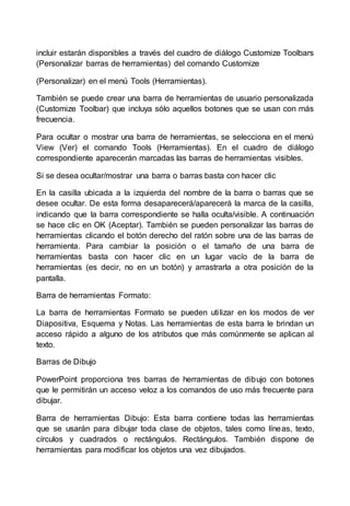 incluir estarán disponibles a través del cuadro de diálogo Customize Toolbars 
(Personalizar barras de herramientas) del comando Customize 
(Personalizar) en el menú Tools (Herramientas). 
También se puede crear una barra de herramientas de usuario personalizada 
(Customize Toolbar) que incluya sólo aquellos botones que se usan con más 
frecuencia. 
Para ocultar o mostrar una barra de herramientas, se selecciona en el menú 
View (Ver) el comando Tools (Herramientas). En el cuadro de diálogo 
correspondiente aparecerán marcadas las barras de herramientas visibles. 
Si se desea ocultar/mostrar una barra o barras basta con hacer clic 
En la casilla ubicada a la izquierda del nombre de la barra o barras que se 
desee ocultar. De esta forma desaparecerá/aparecerá la marca de la casilla, 
indicando que la barra correspondiente se halla oculta/visible. A continuación 
se hace clic en OK (Aceptar). También se pueden personalizar las barras de 
herramientas clicando el botón derecho del ratón sobre una de las barras de 
herramienta. Para cambiar la posición o el tamaño de una barra de 
herramientas basta con hacer clic en un lugar vacío de la barra de 
herramientas (es decir, no en un botón) y arrastrarla a otra posición de la 
pantalla. 
Barra de herramientas Formato: 
La barra de herramientas Formato se pueden uti lizar en los modos de ver 
Diapositiva, Esquema y Notas. Las herramientas de esta barra le brindan un 
acceso rápido a alguno de los atributos que más comúnmente se aplican al 
texto. 
Barras de Dibujo 
PowerPoint proporciona tres barras de herramientas de dibujo con botones 
que le permitirán un acceso veloz a los comandos de uso más frecuente para 
dibujar. 
Barra de herramientas Dibujo: Esta barra contiene todas las herramientas 
que se usarán para dibujar toda clase de objetos, tales como líneas, texto, 
círculos y cuadrados o rectángulos. Rectángulos. También dispone de 
herramientas para modificar los objetos una vez dibujados. 
 