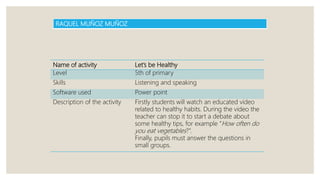 Name of activity Let’s be Healthy
Level 5th of primary
Skills Listening and speaking
Software used Power point
Description of the activity Firstly students will watch an educated video
related to healthy habits. During the video the
teacher can stop it to start a debate about
some healthy tips, for example “How often do
you eat vegetables?”.
Finally, pupils must answer the questions in
small groups.
RAQUEL MUÑOZ MUÑOZ
 
