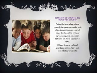 Condiciones externas del método de estudioEvaluación: luego, el estudiante responde las preguntas creadas en la etapa de cuestionamiento, con el mayor detalle posible, evitando agregar preguntas que puedan distraerle o le lleven a cambiar de tema.El lugar donde se realice el aprendizaje es importante en la comodidad del estudiante.