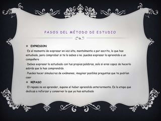 Pasos del método de estudioEXPRESION· Es el momento de expresar en voz alta, mentalmente o por escrito, lo que has estudiado, para comprobar si te lo sabes o no. puedes expresar lo aprendido a un compañero· Debes expresar lo estudiado con tus propias palabras, solo si eres capaz de hacerlo sabrás que lo has comprendido· Puedes hacer simulacros de exámenes, imaginar posibles preguntas que te podrían caerREPASO· El repaso no es aprender, supone el haber aprendido anteriormente. Es la etapa que dedicas a reforzar y conservar lo que ya has estudiado