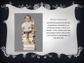 técnicas de estudioson distintas perspectivas aplicadas al aprendizaje. Generalmente son críticas para alcanzar el éxito en la escuela,[1] se les considera esenciales para conseguir buenas calificaciones, y son útiles para el aprendizaje a lo largo de la vida.