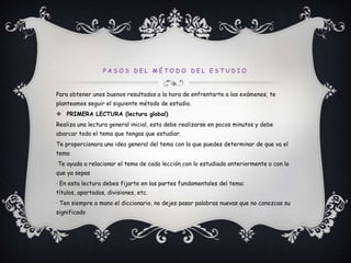 Pasos del método del estudioPara obtener unos buenos resultados a la hora de enfrentarte a los exámenes, te planteamos seguir el siguiente método de estudio.PRIMERA LECTURA (lectura global)Realiza una lectura general inicial, esta debe realizarse en pocos minutos y debe abarcar todo el tema que tengas que estudiar.Te proporcionara una idea general del tema con la que puedes determinar de que va el temaTe ayuda a relacionar el tema de cada lección con lo estudiado anteriormente o con lo que ya sepas· En esta lectura debes fijarte en las partes fundamentales del tema: títulos, apartados, divisiones, etc.· Ten siempre a mano el diccionario, no dejes pasar palabras nuevas que no conozcas su significado