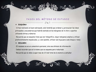 Pasos del método de estudioESQUEMA· Si has realizado un buen subrayado, solo tendrás que ordenar y jerarquizar las ideas principales y secundarias que habrán anotado en los márgenes de tu libro o apuntes utilizando letras y números· Recuerda que un esquema tiene que ser telegráfico, dejar márgenes amplios y utilizar preferentemente mayúsculas, y, a ser posible, utilizar una hoja para cada bloque o temaRESUMEN· El resumen no es un comentario personal, sino una síntesis de información· Debes recordar que es lo mismo que es esquema pero redactado· Recuerda que no debe ocupar mas de 1/3 del total de la materia a estudiar