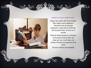 Defectos mas habitualesAbusar del copiteo del texto original. Esto implica cierta vagancia e infravaloración de la propia expresión y capacidad de sintetizar. Así no puede haber eficacia en el estudioFalta de fluidez porque no confiamos en la propia forma de decir las cosas, por eso recurrimos a los mismos términos que aparecen en el textoExceso o defecto de extensión