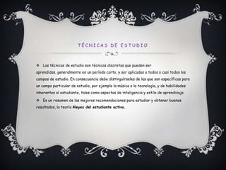 Técnicas de estudioLas técnicas de estudio son técnicas discretas que pueden ser aprendidas, generalmente en un período corto, y ser aplicadas a todos o casi todos los campos de estudio. En consecuencia debe distinguírseles de las que son específicas para un campo particular de estudio, por ejemplo la música o la tecnología, y de habilidades inherentes al estudiante, tales como aspectos de inteligencia y estilo de aprendizaje.Es un resumen de las mejores recomendaciones para estudiar y obtener buenos resultados, la teoría 4leyes del estudiante activo.