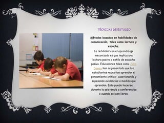 Técnicas de estudioMétodos basados en habilidades de comunicación, tales como lectura y escucha.La debilidad con el aprendizaje mecanizado es que implica una lectura pasiva o estilo de escucha pasivo. Educadores tales como John Dewey han argumentado que los estudiantes necesitan aprender el pensamiento critico- cuestionando y sopesando evidencias a medida que aprenden. Esto puede hacerse durante la asistencia a conferencias o cuando se leen libros.