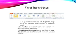 Ficha Transiciones
1. En el grupo Transiciones de esta diapositiva, haga
clic en una transición para aplicarla a la diapositiva
actual.
2. En la lista Sonido, puede seleccionar varios sonidos para
reproducir durante la transición.
3. En Avance de diapositivas, puede seleccionar Al hacer
clic con el mouse para hacer que la transición suceda al
hacer clic.
 