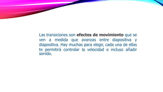 Las transiciones son efectos de movimiento que se
ven a medida que avanzas entre diapositiva y
diapositiva. Hay muchas para elegir, cada una de ellas
te permitirá controlar la velocidad e incluso añadir
sonido.
 
